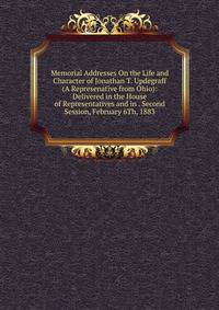 Memorial Addresses On the Life and Character of Jonathan T. Updegraff (A Represenative from Ohio): Delivered in the House of Representatives and in . Second Session, February 6Th, 1883