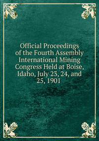 Official Proceedings of the Fourth Assembly International Mining Congress Held at Boise, Idaho, July 23, 24, and 25, 1901 .