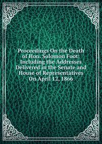 Proceedings On the Death of Hon. Solomon Foot: Including the Addresses Delivered in the Senate and House of Representatives On April 12, 1866