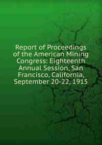 Report of Proceedings of the American Mining Congress: Eighteenth Annual Session, San Francisco, California, September 20-22, 1915