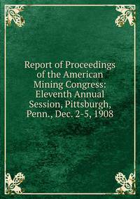 Report of Proceedings of the American Mining Congress: Eleventh Annual Session, Pittsburgh, Penn., Dec. 2-5, 1908