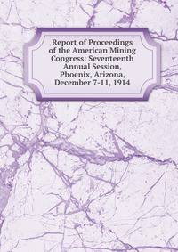 Report of Proceedings of the American Mining Congress: Seventeenth Annual Session, Phoenix, Arizona, December 7-11, 1914