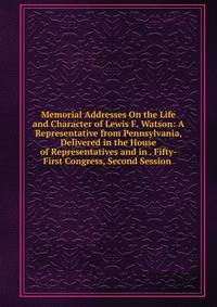 Memorial Addresses On the Life and Character of Lewis F. Watson: A Representative from Pennsylvania, Delivered in the House of Representatives and in . Fifty-First Congress, Second Session .