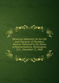 Memorial Addresses On the Life and Character of Thaddeus Stevens: Delivered in the House of Representatives, Washington, D.C., December 17, 1868