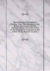 Great Debates in American History: From the Debates in the British Parliament On the Colonial Stamp Act (1764-1765) to the Debates in Congress at the . (1912-1913), Volume 13, part 1