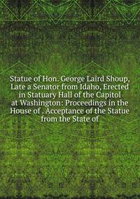 Statue of Hon. George Laird Shoup, Late a Senator from Idaho, Erected in Statuary Hall of the Capitol at Washington: Proceedings in the House of . Acceptance of the Statue from the State of