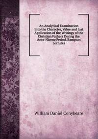 An Analytical Examination Into the Character, Value and Just Application of the Writings of the Christian Fathers During the Ante-Nicene Period. Bampton Lectures