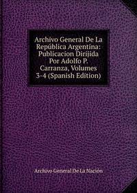 Archivo General De La Republica Argentina: Publicacion Dirijida Por Adolfo P. Carranza, Volumes 3-4 (Spanish Edition)