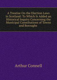 A Treatise On the Election Laws in Scotland: To Which Is Added an Historical Inquiry Concerning the Municipal Constitutions of Towns and Boroughs .