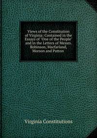 Views of the Constitution of Virginia: Contained in the Essays of "One of the People" and in the Letters of Messrs. Robinson, Macfarland, Morson and Patton .