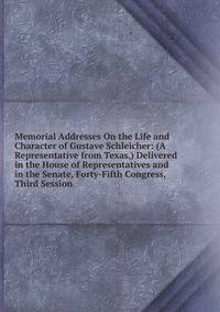 Memorial Addresses On the Life and Character of Gustave Schleicher: (A Representative from Texas,) Delivered in the House of Representatives and in the Senate, Forty-Fifth Congress, Third Session .