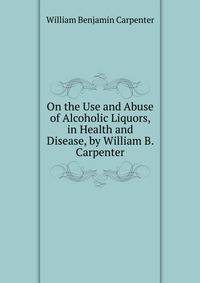 On the Use and Abuse of Alcoholic Liquors, in Health and Disease, by William B. Carpenter