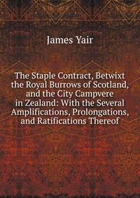 The Staple Contract, Betwixt the Royal Burrows of Scotland, and the City Campvere in Zealand: With the Several Amplifications, Prolongations, and Ratifications Thereof