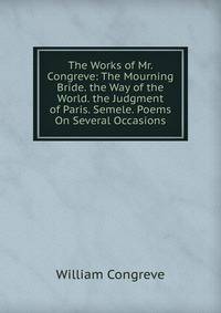 The Works of Mr. Congreve: The Mourning Bride. the Way of the World. the Judgment of Paris. Semele. Poems On Several Occasions