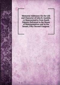 Memorial Addresses On the Life and Character of John R. Gamble, (A Representative from South Dakota) Delivered in the House of Representatives and in the Senate, Fifty-Second Congress .