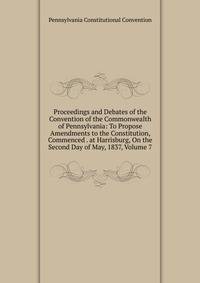 Proceedings and Debates of the Convention of the Commonwealth of Pennsylvania: To Propose Amendments to the Constitution, Commenced . at Harrisburg, On the Second Day of May, 1837, Volume 7