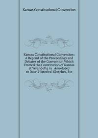 Kansas Constitutional Convention: A Reprint of the Proceedings and Debates of the Convention Which Framed the Constitution of Kansas at Wyandotte in . Annotated to Date, Historical Sketches, Etc