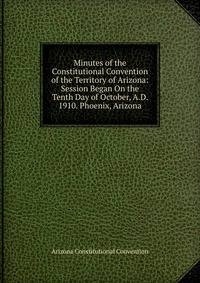 Minutes of the Constitutional Convention of the Territory of Arizona: Session Began On the Tenth Day of October, A.D. 1910. Phoenix, Arizona
