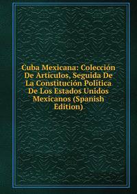 Cuba Mexicana: Coleccion De Articulos, Seguida De La Constitucion Politica De Los Estados Unidos Mexicanos (Spanish Edition)