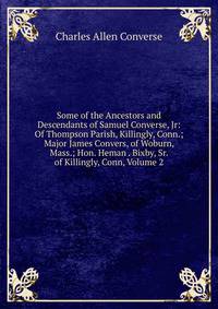 Some of the Ancestors and Descendants of Samuel Converse, Jr: Of Thompson Parish, Killingly, Conn.; Major James Convers, of Woburn, Mass.; Hon. Heman . Bixby, Sr. of Killingly, Conn, Volume 2