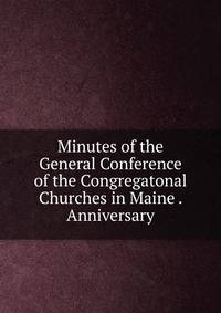 Minutes of the General Conference of the Congregatonal Churches in Maine . Anniversary
