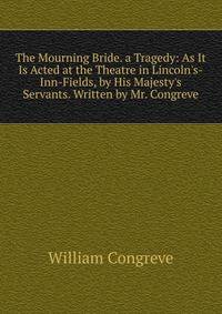 The Mourning Bride. a Tragedy: As It Is Acted at the Theatre in Lincoln's-Inn-Fields, by His Majesty's Servants. Written by Mr. Congreve