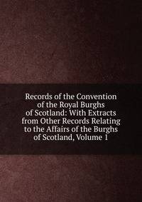 Records of the Convention of the Royal Burghs of Scotland: With Extracts from Other Records Relating to the Affairs of the Burghs of Scotland, Volume 1