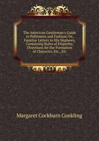 The American Gentleman's Guide to Politeness and Fashion: Or, Familiar Letters to His Nephews, Containing Rules of Etiquette, Directions for the Formation of Character, Etc., Etc