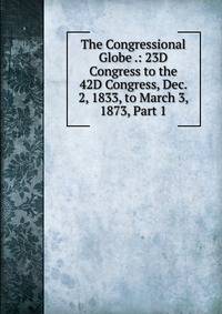 The Congressional Globe .: 23D Congress to the 42D Congress, Dec. 2, 1833, to March 3, 1873, Part 1