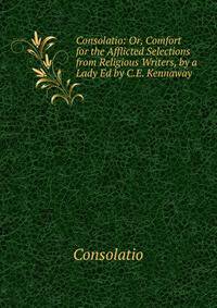 Consolatio: Or, Comfort for the Afflicted Selections from Religious Writers, by a Lady Ed by C.E. Kennaway
