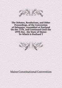 The Debates, Resolutions, and Other Proceedings, of the Convention of Delegates, Assembled at Portland On the 11Th, and Continued Until the 29Th Day . the State of Maine: To Which Is Prefixed T