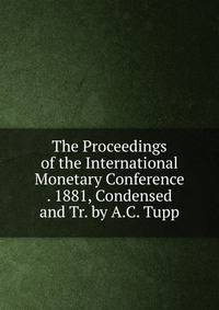 The Proceedings of the International Monetary Conference . 1881, Condensed and Tr. by A.C. Tupp