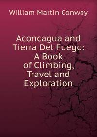 Aconcagua and Tierra Del Fuego: A Book of Climbing, Travel and Exploration