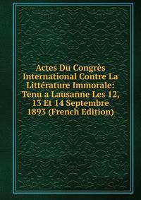 Actes Du Congres International Contre La Litterature Immorale: Tenu a Lausanne Les 12, 13 Et 14 Septembre 1893 (French Edition)