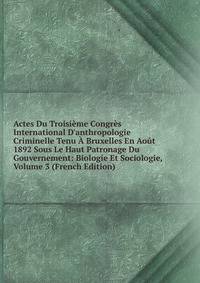 Actes Du Troisi?me Congr?s International D'anthropologie Criminelle Tenu ? Bruxelles En Ao?t 1892 Sous Le Haut Patronage Du Gouvernement: Biologie Et Sociologie, Volume 3 (French Edition)