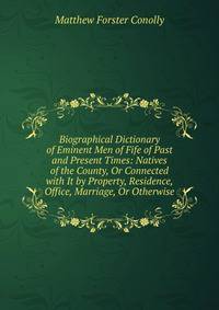 Biographical Dictionary of Eminent Men of Fife of Past and Present Times: Natives of the County, Or Connected with It by Property, Residence, Office, Marriage, Or Otherwise