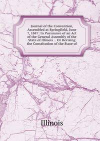 Journal of the Convention, Assembled at Springfield, June 7, 1847: In Pursuance of an Act of the General Assembly of the State of Illinois . . Or Revising the Constitution of the State of