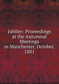 Jubilee: Proceedings at the Autumnal Meetings in Manchester, October, 1881