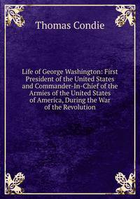 Life of George Washington: First President of the United States and Commander-In-Chief of the Armies of the United States of America, During the War of the Revolution