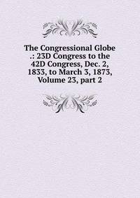 The Congressional Globe .: 23D Congress to the 42D Congress, Dec. 2, 1833, to March 3, 1873, Volume 23, part 2