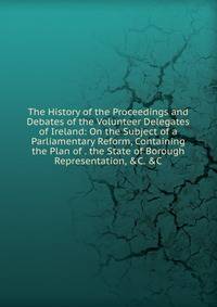 The History of the Proceedings and Debates of the Volunteer Delegates of Ireland: On the Subject of a Parliamentary Reform, Containing the Plan of . the State of Borough Representation, &amp;C. &amp;C