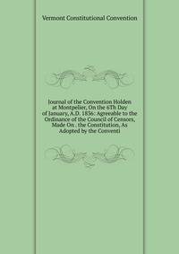 Journal of the Convention Holden at Montpelier, On the 6Th Day of January, A.D. 1836: Agreeable to the Ordinance of the Council of Censors, Made On . the Constitution, As Adopted by the Conventi