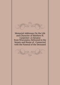 Memorial Addresses On the Life and Character of Matthew H. Carpenter: (A Senator from Wisconsin), Delivered in the Senate and House of . Connected with the Funeral of the Deceased