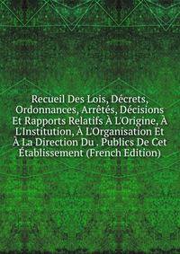 Recueil Des Lois, D?crets, Ordonnances, Arr?t?s, D?cisions Et Rapports Relatifs ? L'Origine, ? L'Institution, ? L'Organisation Et ? La Direction Du . Publics De Cet ?tablissement (French Edition)