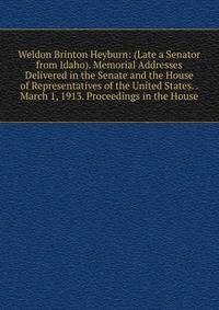 Weldon Brinton Heyburn: (Late a Senator from Idaho). Memorial Addresses Delivered in the Senate and the House of Representatives of the United States. . March 1, 1913. Proceedings in the House