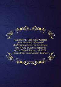 Alexander S. Clay (Late Senator from Georgia): Memorial Addressesdelivered in the Senate and House of Representatives of the United States, . 18, 1911. Proceedings in the House, Februar