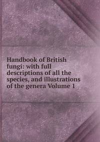 Handbook of British fungi: with full descriptions of all the species, and illustrations of the genera Volume 1