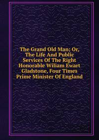 The Grand Old Man; Or, The Life And Public Services Of The Right Honorable Wiliam Ewart Gladstone, Four Times Prime Minister Of England