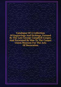 Catalogue Of A Collection Of Engravings And Etchings, Formed By The Late George Campbell Cooper, And Presented By Him To The Cooper Union Museum For The Arts Of Decoration