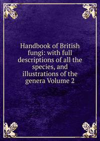 Handbook of British fungi: with full descriptions of all the species, and illustrations of the genera Volume 2